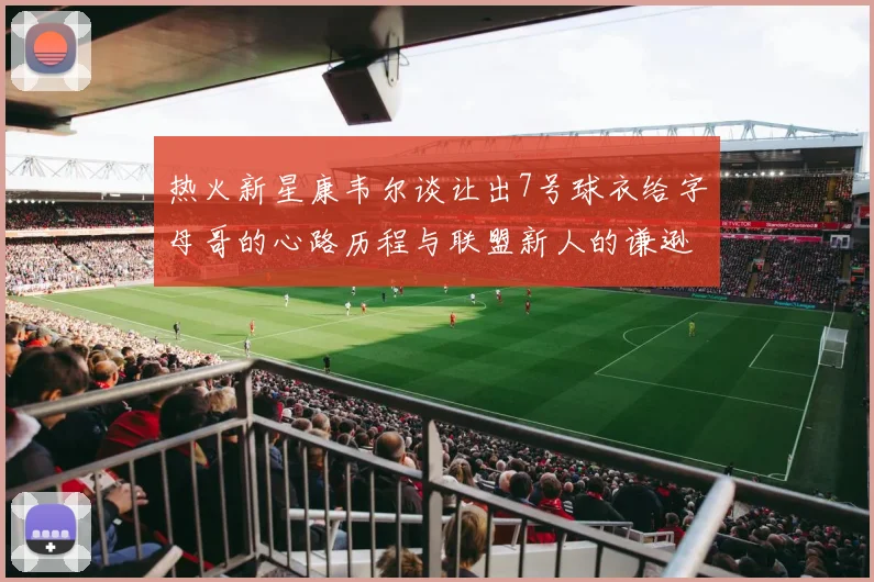 热火新星康韦尔谈让出7号球衣给字母哥的心路历程与联盟新人的谦逊态度