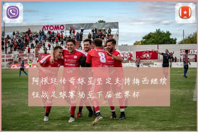 阿根廷传奇球星坚定支持梅西继续征战足球赛场至下届世界杯