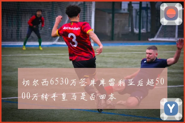 切尔西6530万签库库雷利亚后超5000万转手皇马是否回本