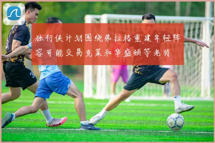 独行侠计划围绕弗拉格重建年轻阵容可能交易克莱和华盛顿等老将