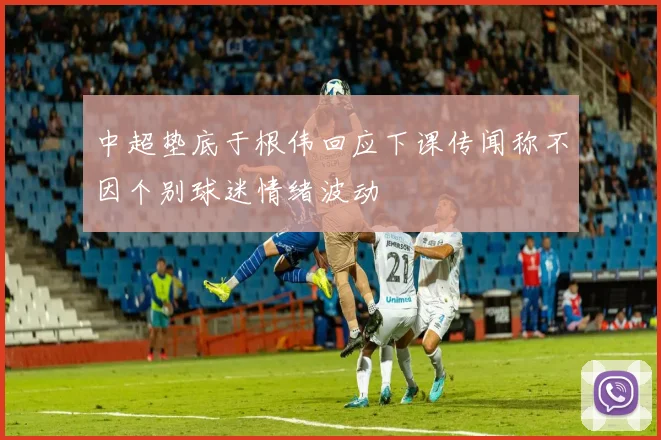 中超垫底于根伟回应下课传闻称不因个别球迷情绪波动