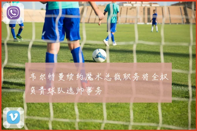 韦尔特曼续约魔术总裁职务将全权负责球队选帅事务