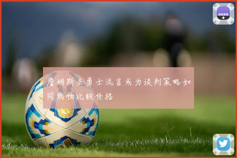 詹姆斯去勇士流言或为谈判策略如同购物比较价格