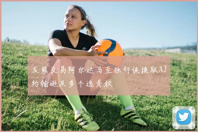 灰熊交易阿尔达马至独行侠换取AJ约翰逊及多个选秀权