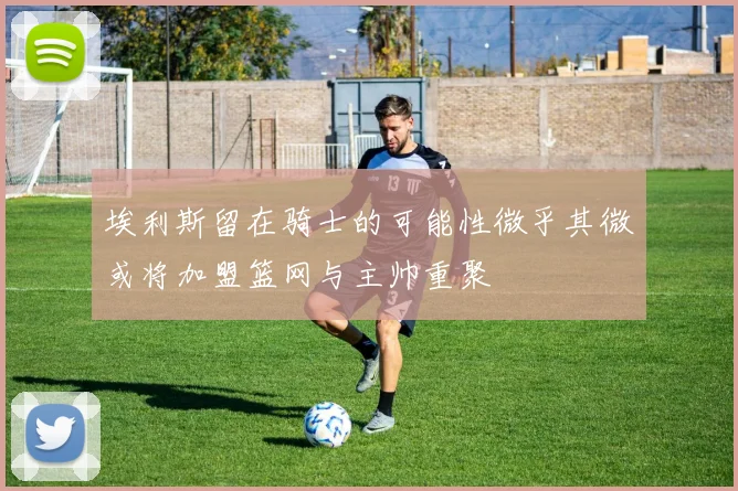 埃利斯留在骑士的可能性微乎其微或将加盟篮网与主帅重聚