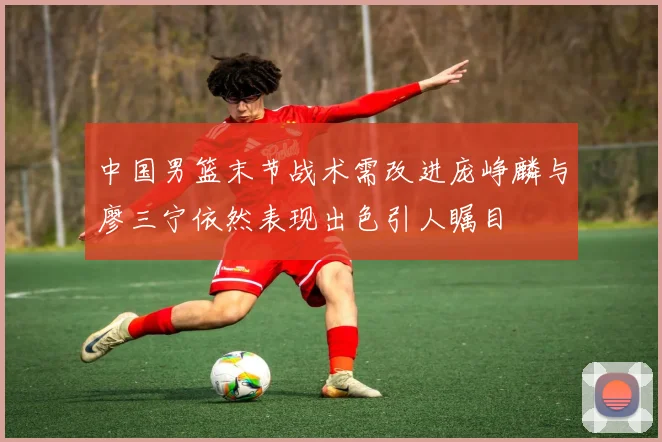 中国男篮末节战术需改进庞峥麟与廖三宁依然表现出色引人瞩目