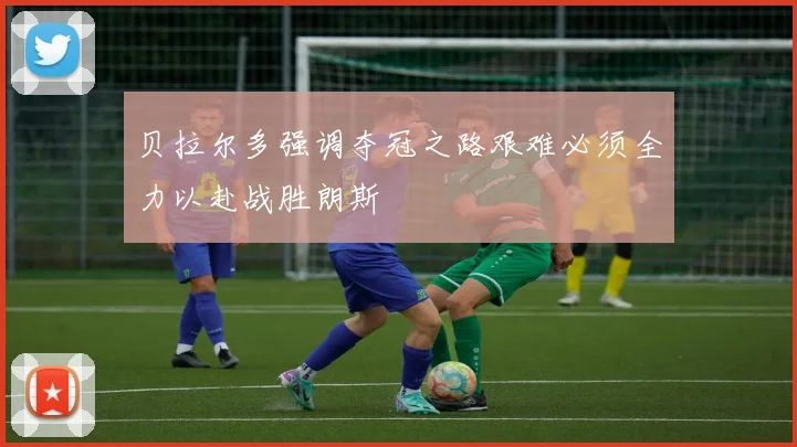 贝拉尔多强调夺冠之路艰难必须全力以赴战胜朗斯