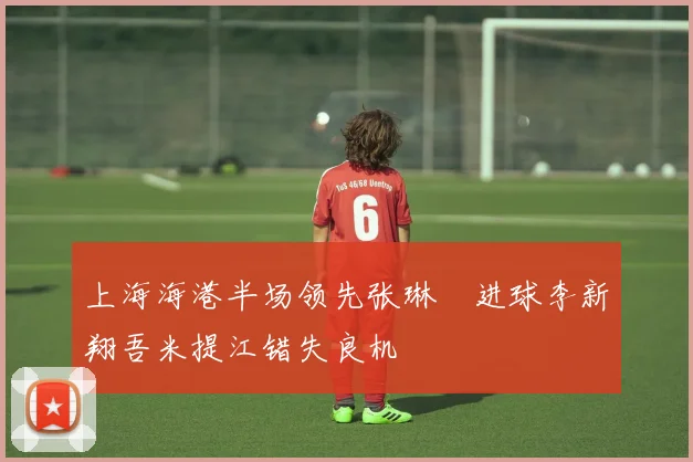 上海海港半场领先张琳芃进球李新翔吾米提江错失良机
