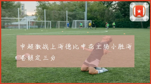 中超激战上海德比申花主场小胜海港锁定三分