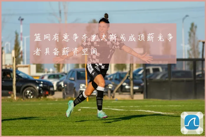 篮网有意争夺里夫斯或成顶薪竞争者具备薪资空间