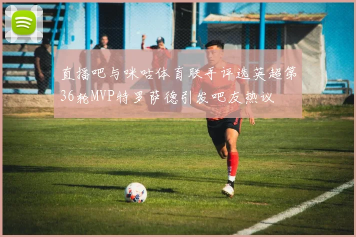 直播吧与咪咕体育联手评选英超第36轮MVP特罗萨德引发吧友热议