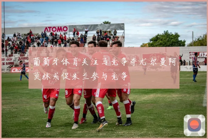 葡萄牙体育关注马竞争夺尤尔曼阿莫林或促米兰参与竞争