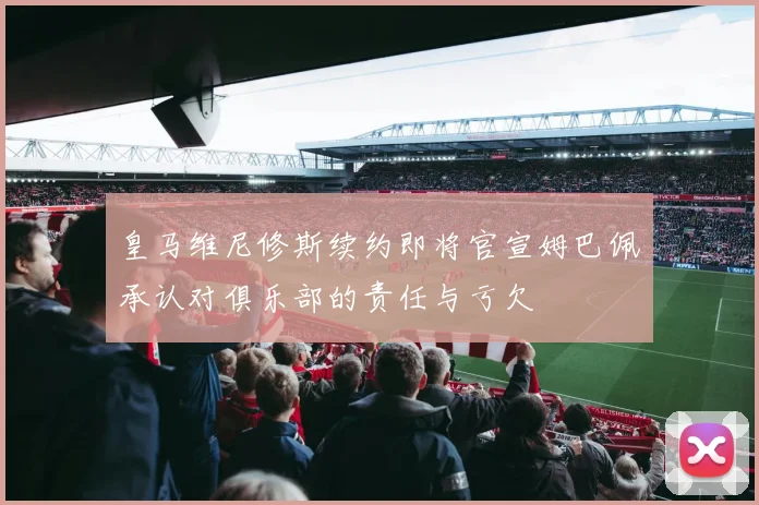 皇马维尼修斯续约即将官宣姆巴佩承认对俱乐部的责任与亏欠