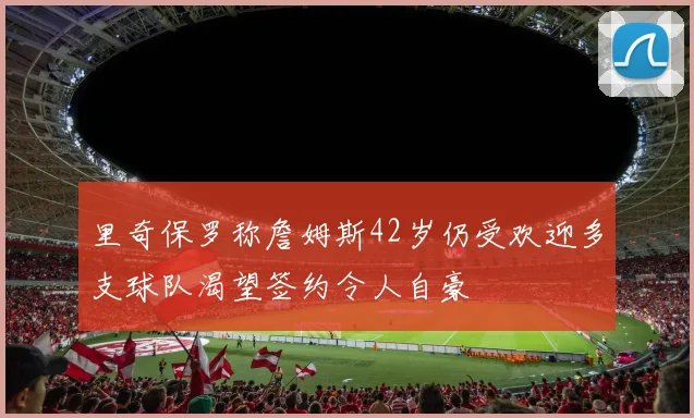 里奇保罗称詹姆斯42岁仍受欢迎多支球队渴望签约令人自豪
