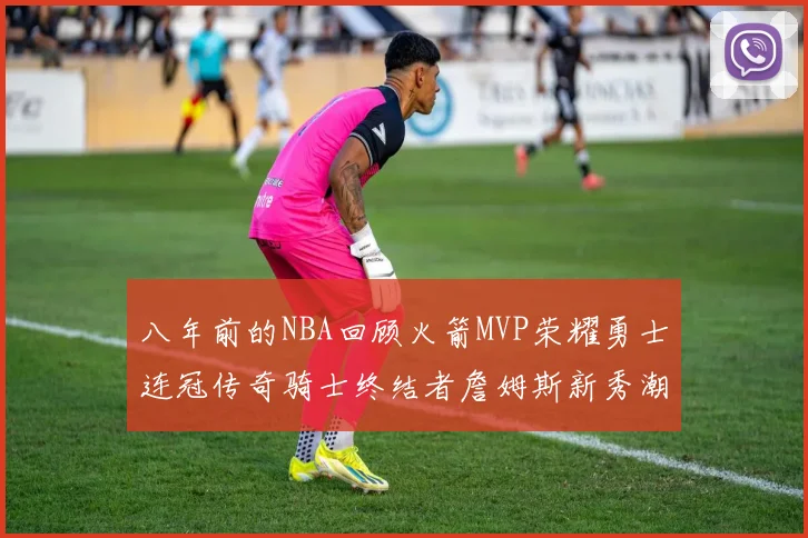 八年前的NBA回顾火箭MVP荣耀勇士连冠传奇骑士终结者詹姆斯新秀潮流涌动