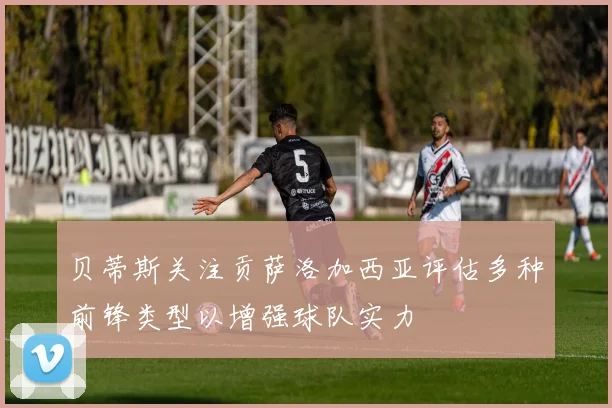 贝蒂斯关注贡萨洛加西亚评估多种前锋类型以增强球队实力