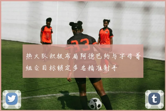 热火队积极布局阿德巴约与字母哥组合目标锁定多名精准射手