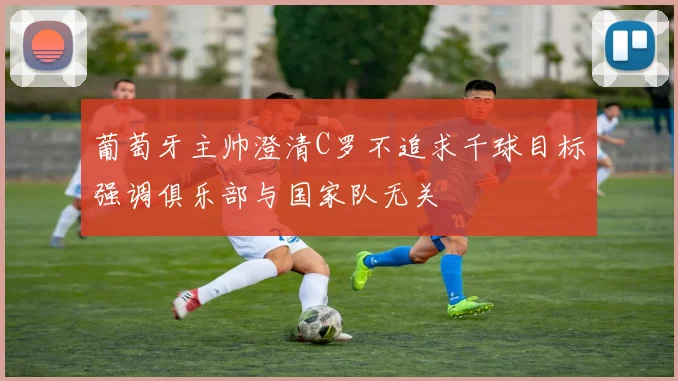 葡萄牙主帅澄清C罗不追求千球目标强调俱乐部与国家队无关