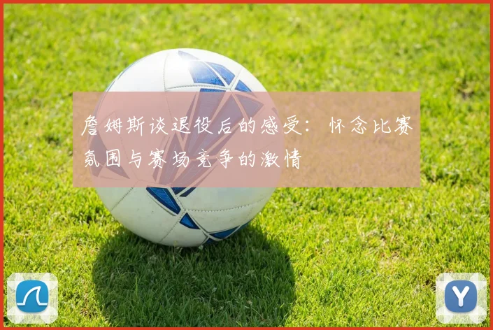 詹姆斯谈退役后的感受:怀念比赛氛围与赛场竞争的激情