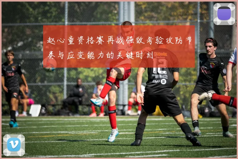 赵心童资格赛再战强敌考验攻防节奏与应变能力的关键时刻