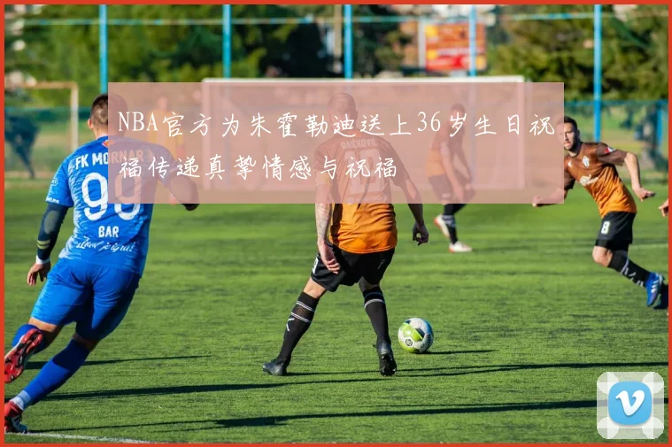 NBA官方为朱霍勒迪送上36岁生日祝福传递真挚情感与祝福