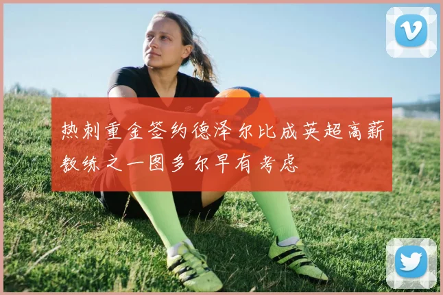 热刺重金签约德泽尔比成英超高薪教练之一图多尔早有考虑