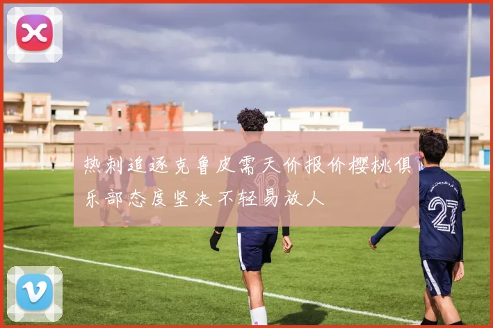 热刺追逐克鲁皮需天价报价樱桃俱乐部态度坚决不轻易放人