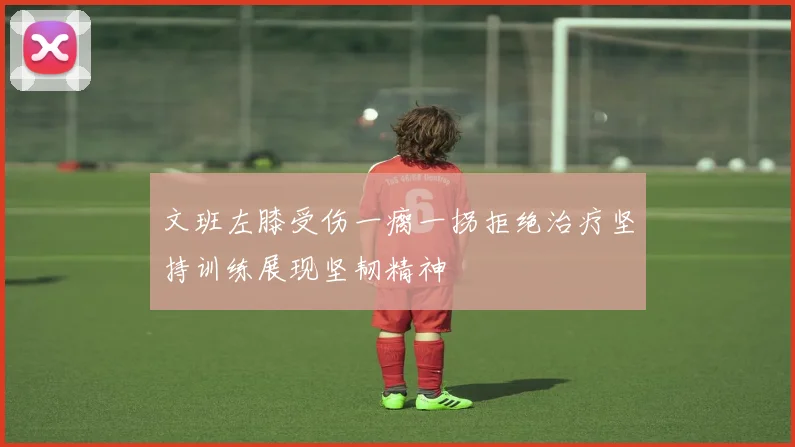 文班左膝受伤一瘸一拐拒绝治疗坚持训练展现坚韧精神