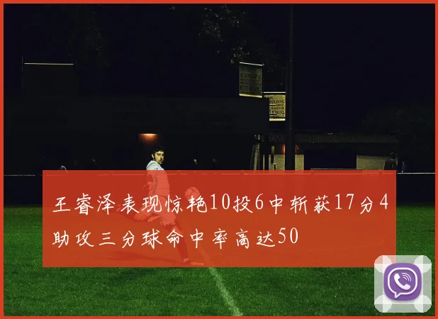 王睿泽表现惊艳10投6中斩获17分4助攻三分球命中率高达50