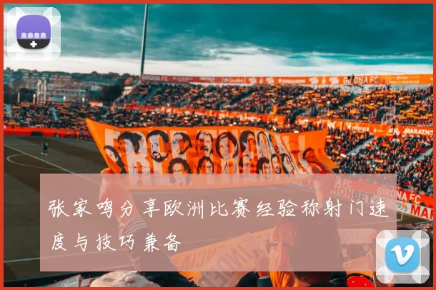 张家鸣分享欧洲比赛经验称射门速度与技巧兼备