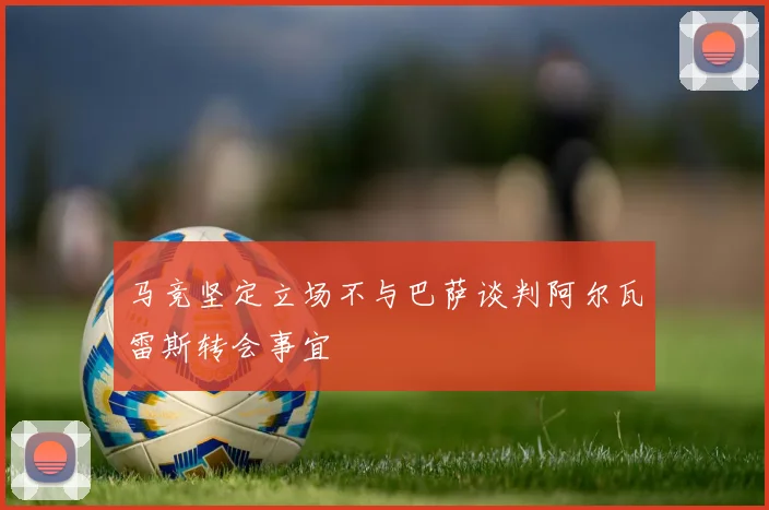 马竞坚定立场不与巴萨谈判阿尔瓦雷斯转会事宜