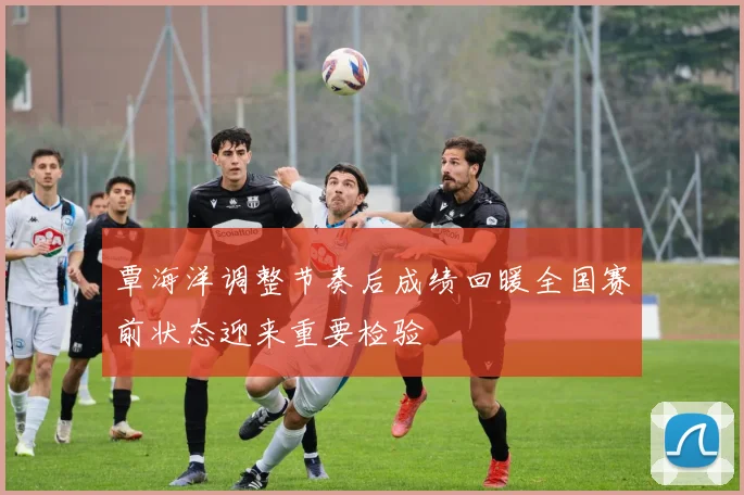 覃海洋调整节奏后成绩回暖全国赛前状态迎来重要检验